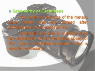  Granularity or Graininess
- this refers to the size of the metalic
silver grains that are formed after
development of an exposed film.
- generally, the size of metallic silver
are dependent on the emulsion speed of
the type of developing solution that is
used in processing.
MARK LESTER FLORES 2012
 