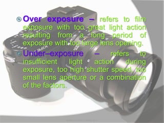  Over exposure – refers to film
exposure with too great light action
resulting from a long period of
exposure with too large lens opening.
 Under–exposure – refers to
insufficient light action during
exposure, too high shutter speed, too
small lens aperture or a combination
of the factors.
MARK LESTER FLORES 2012
 