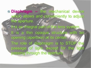  Diaphragm – the mechanical device
which allows and conveniently to adjust
the aperture.
- It is an integral part of the lens system.
- It is a thin opaque structure with an
opening (aperture) at its center.
- The role of diaphragm is to STOP the
passage of light, except for the light
passing through the aperture.
MARK LESTER FLORES 2012
 