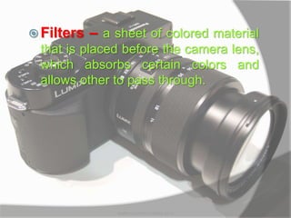  Filters – a sheet of colored material
that is placed before the camera lens,
which absorbs certain colors and
allows other to pass through.
MARK LESTER FLORES 2012
 