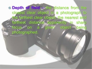  Depth of field – the distance from the
closest clear object in a photograph to
the farthest clear object; the nearest and
farthest distance apparently in sharp
focus on a given object being
photographed.
MARK LESTER FLORES 2012
 
