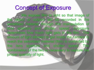 Concept of Exposure
We expose film to light so that image of
the object or subject will be recorded in the
sensitized material through the manipulation of
lens aperture and shutter speed. Exposure
determines how much light gets to the film. The
amount of light allowed to get inside the camera to
reach the sensitized material (film) is controlled by
the lens aperture and shutter speed. The
combination of the two is necessary to capture the
proper quantity of light.
MARK LESTER FLORES 2012
 
