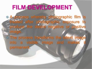 FILM DEVELOPMENT
 A process whereby photographic film is
treated after photographic exposure to
produce the desire negative or positive
image.
 The process transforms the latent image
into a visible image and makes it
permanent.
MARK LESTER FLORES 2012
 
