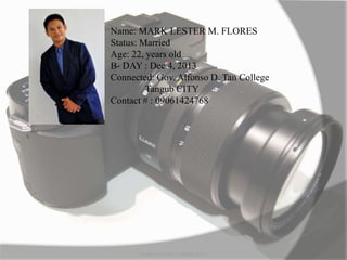 MARK LESTER FLORES 2012
Name: MARK LESTER M. FLORES
Status: Married
Age: 22, years old
B- DAY : Dec 4, 2013
Connected: Gov. Alfonso D. Tan College
Tangub CITY
Contact # : 09061424768
 