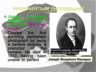  Joseph Nicephore
Niecepce – in 1827
obtain the first fixed
image.
 Created the first
surviving permanent
photograph by using
a camera obscura, a
precursor of the
camera. He died in
1833 having been
unable to perfect the
technology.
PROPONENTS OF PHOTOGRAPHY
MARK LESTER FLORES 2012
Joseph Nicephore Niecepce
 