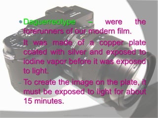 Daguerreotype – were the
forerunners of our modern film.
- It was made of a copper plate
coated with silver and exposed to
iodine vapor before it was exposed
to light.
- To create the image on the plate, it
must be exposed to light for about
15 minutes.
MARK LESTER FLORES 2012
 