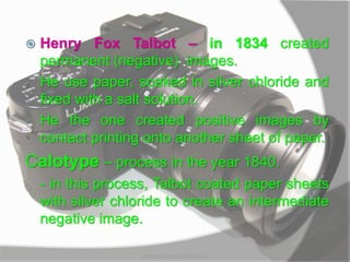  Henry Fox Talbot – in 1834 created
permanent (negative) images.
- He use paper, soaked in silver chloride and
fixed with a salt solution.
- He the one created positive images by
contact printing onto another sheet of paper.
Calotype – process in the year 1840.
- in this process, Talbot coated paper sheets
with silver chloride to create an intermediate
negative image.
MARK LESTER FLORES 2012
 