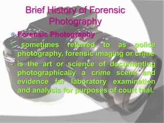 Brief History of Forensic
Photography
 Forensic Photography
- sometimes referred to as police
photography, forensic imaging or crime
- is the art or science of documenting
photographically a crime scene and
evidence for laboratory examination
and analysis for purposes of court trial.
MARK LESTER FLORES 2012
 