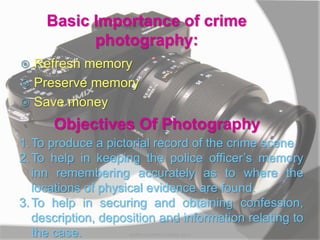 Basic Importance of crime
photography:
 Refresh memory
 Preserve memory
 Save money
Objectives Of Photography
1.To produce a pictorial record of the crime scene.
2.To help in keeping the police officer’s memory
inn remembering accurately as to where the
locations of physical evidence are found.
3.To help in securing and obtaining confession,
description, deposition and information relating to
the case. MARK LESTER FLORES 2012
 