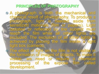 PRINCIPLES OF PHOTOGRAPHY
 A photograph is both the mechanical and
chemical result of photography. To produce a
photograph, light is needed aside from
sensitized materials (film or papers). Light
radiated or reflected by the subject must
reach the film while all other lights are
excluded. The exclusion of all other lights is
achieved by placing the film inside a light
tight box (camera).
 The effect of light on the film is not visible in
the formation of images of objects. To make it
visible, we need or require a chemical
processing of the expose film called
development.
MARK LESTER FLORES 2012
 