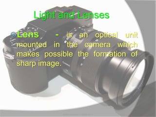 Light and Lenses
Lens - is an optical unit
mounted in the camera which
makes possible the formation of
sharp image.
MARK LESTER FLORES 2012
 