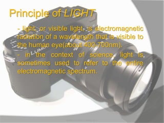 Principle of LIGHT
- light, or visible light, is electromagnetic
radiation of a wavelength that is visible to
the human eye(about 400-700nm).
- in the context of science, light is
sometimes used to refer to the entire
electromagnetic spectrum.
MARK LESTER FLORES 2012
 