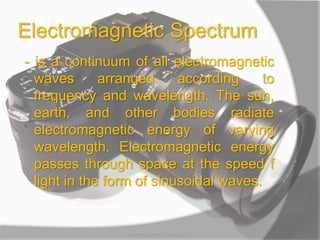 Electromagnetic Spectrum
- is a continuum of all electromagnetic
waves arranged according to
frequency and wavelength. The sun,
earth, and other bodies radiate
electromagnetic energy of varying
wavelength. Electromagnetic energy
passes through space at the speed f
light in the form of sinusoidal waves.
MARK LESTER FLORES 2012
 