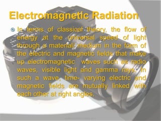 Electromagnetic Radiation
 In terms of classical theory, the flow of
energy at the universal speed of light
through a material/ medium in the form of
the electric and magnetic fields that make
up electromagnetic waves such as radio
waves, visible light and gamma rays. In
such a wave, time- varying electric and
magnetic fields are mutually linked with
each other at right angles.
MARK LESTER FLORES 2012
 