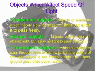 Objects Which Affect Speed Of
Light
 Transparent objects – objects or mediums
which merely slow the speed of light but allow
it to pass freely.
 Opaque objects – objects which divert or
absorb light, but allow no light to pass through it.
 Translucent objects – which allow light to
pass through them in such way that the outline of
the light source is not clearly visible. Ex. Glass,
ground glass oiled paper, water.
MARK LESTER FLORES 2012
 