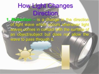 How Light Changes
Direction
1. Reflection – is a change in the direction
of light wave which occurs whenever light
waves comes in contact with the surface of
an object/subject but does not allow the
wave to pass through it.
MARK LESTER FLORES 2012
 
