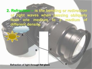 2. Refraction – is the bending or redirection
of light waves when passing obliquely
from one medium to a medium of
different density.
A
B C
D
Refraction of light through flat glass
MARK LESTER FLORES 2012
 