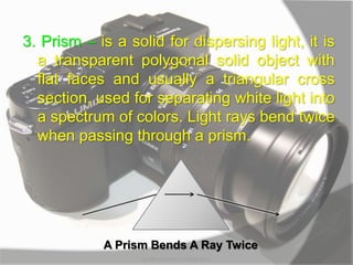 3. Prism – is a solid for dispersing light, it is
a transparent polygonal solid object with
flat faces and usually a triangular cross
section, used for separating white light into
a spectrum of colors. Light rays bend twice
when passing through a prism.
A Prism Bends A Ray Twice
MARK LESTER FLORES 2012
 