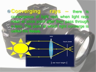 Converging rays – there is
convergence of light rays when light rays
meet at once point after they pass through
a lens. The point at which light converge is
called the focus.
MARK LESTER FLORES 2012
 