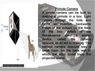 MARK LESTER FLORES 2012
Pinhole Camera
A simple camera can be built by
making a pinhole in a box. Light
passes through the hole and
forms an inverted, backwards
image of the subject on the back
of the box. Artists of the
Renaissance used a similar
device, called the camera
obscura, as an aid to drawing. The
earliest camera obscura was a
small room, on the back wall of
which the artist could trace the
projected scene.
 