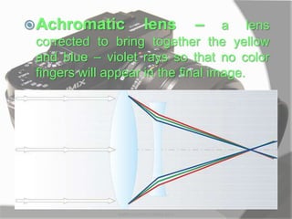 Achromatic lens – a lens
corrected to bring together the yellow
and blue – violet rays so that no color
fingers will appear in the final image.
MARK LESTER FLORES 2012
 