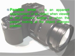  Parallax error – is an apparent
displacement of an object when viewed
at two different angles or when the
person looking at the object changes
position.
MARK LESTER FLORES 2012
 