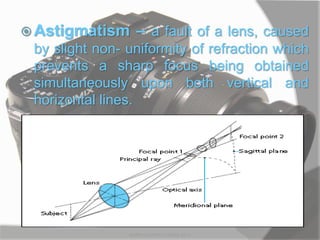  Astigmatism – a fault of a lens, caused
by slight non- uniformity of refraction which
prevents a sharp focus being obtained
simultaneously upon both vertical and
horizontal lines.
MARK LESTER FLORES 2012
 