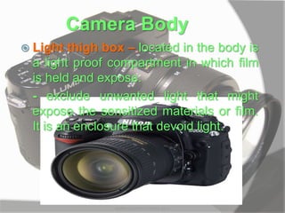 Camera Body
 Light thigh box – located in the body is
a light proof compartment in which film
is held and expose.
- exclude unwanted light that might
expose the sensitized materials or film.
It is an enclosure that devoid light.
MARK LESTER FLORES 2012
 