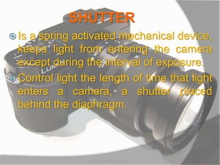 SHUTTER
 Is a spring activated mechanical device,
keeps light from entering the camera
except during the interval of exposure.
 Control light the length of time that light
enters a camera, a shutter placed
behind the diaphragm.
MARK LESTER FLORES 2012
 
