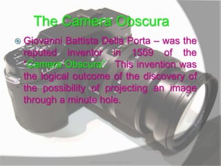 The Camera Obscura
 Giovanni Battista Della Porta – was the
reputed inventor in 1569 of the
“Camera Obscura”. This invention was
the logical outcome of the discovery of
the possibility of projecting an image
through a minute hole.
MARK LESTER FLORES 2012
 
