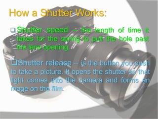 How a Shutter Works:
 Shutter speed – the length of time it
takes for the spring to pull the hole past
the lens opening.
Shutter release – is the button you push
to take a picture. It opens the shutter so that
light comes into the camera and forms an
mage on the film.
MARK LESTER FLORES 2012
 