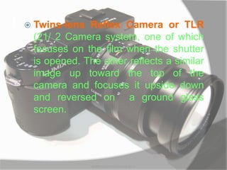 t  Twins-lens Reflex Camera or TLR
(21/ 2 Camera system, one of which
focuses on the film when the shutter
is opened. The other reflects a similar
image up toward the top of the
camera and focuses it upside down
and reversed on a ground glass
screen.
MARK LESTER FLORES 2012
 