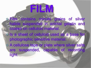 FILM
 Film contains minute grains of silver
halide suspended in animal gelatin and
coated on celluloid material.
 Is a sheet of celluloid used as a base for
photographic sensitive material.
 A cellulose tape or plate where silver salts
are suspended, capable of recording
light.
MARK LESTER FLORES 2012
 