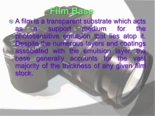 Film Base
 A film is a transparent substrate which acts
as a support medium for the
photosensitive emulsion that lies atop it.
Despite the numerous layers and coatings
associated with the emulsion layer, the
base generally accounts for the vast
majority of the thickness of any given film
stock.
MARK LESTER FLORES 2012
 