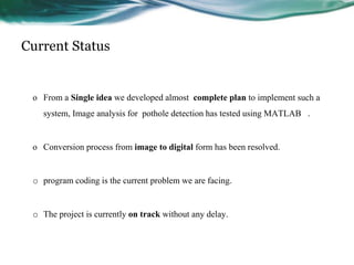 Current Status
o From a Single idea we developed almost complete plan to implement such a
system, Image analysis for pothole detection has tested using MATLAB .
o Conversion process from image to digital form has been resolved.
o program coding is the current problem we are facing.
o The project is currently on track without any delay.
 