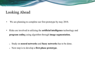 Looking Ahead
• We are planning to complete our first prototype by may 2018.
• Risks are involved in utilizing the artificial intelligence technology and
program coding using algorithm through image segmentation.
o Study on neural networks and fuzzy networks has to be done.
o Next step is to develop a first phase prototype.
 