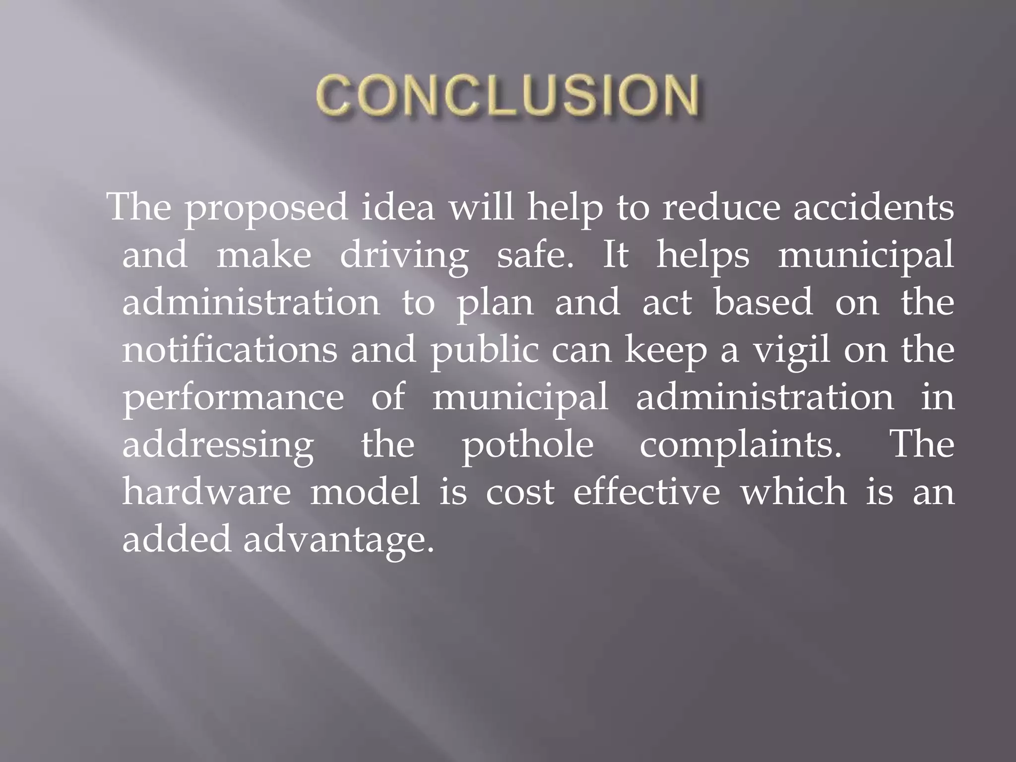 The proposed idea will help to reduce accidents
and make driving safe. It helps municipal
administration to plan and act based on the
notifications and public can keep a vigil on the
performance of municipal administration in
addressing the pothole complaints. The
hardware model is cost effective which is an
added advantage.
 