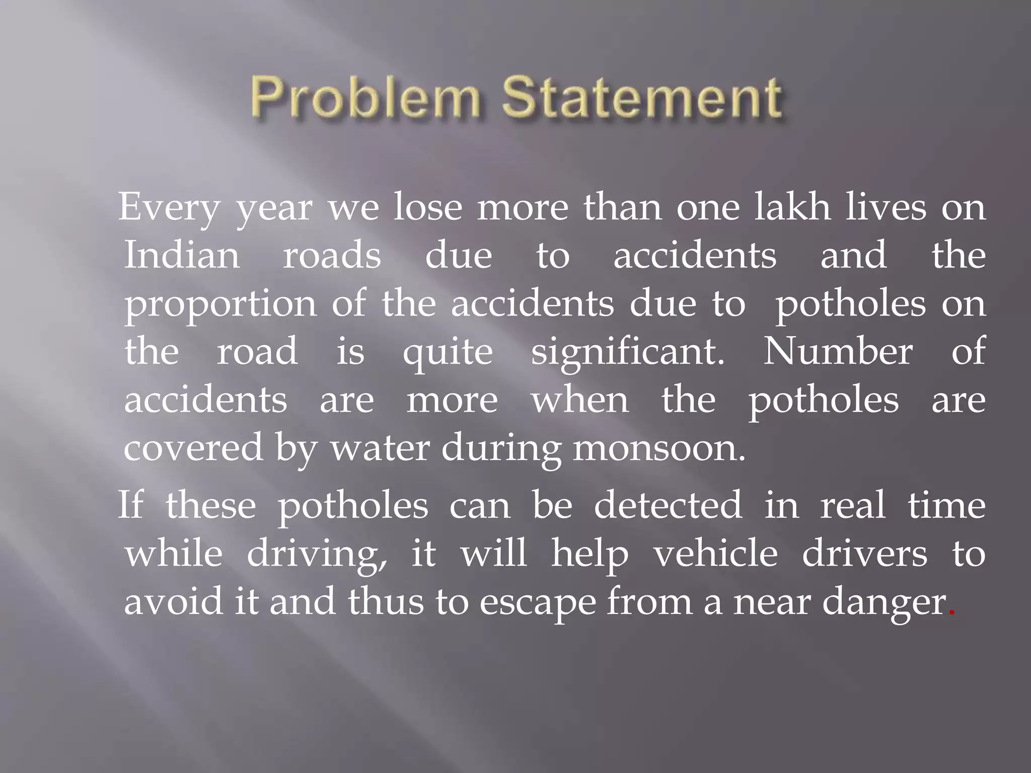 Every year we lose more than one lakh lives on
Indian roads due to accidents and the
proportion of the accidents due to potholes on
the road is quite significant. Number of
accidents are more when the potholes are
covered by water during monsoon.
If these potholes can be detected in real time
while driving, it will help vehicle drivers to
avoid it and thus to escape from a near danger.
 