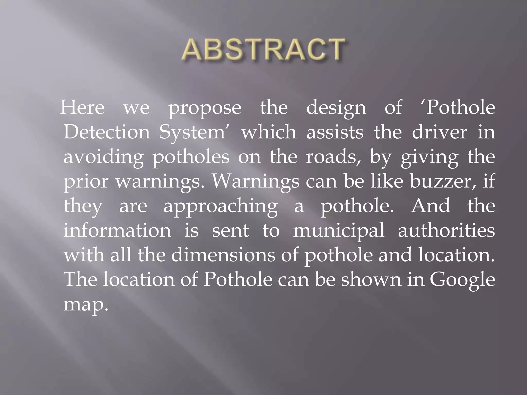 Here we propose the design of ‘Pothole
Detection System’ which assists the driver in
avoiding potholes on the roads, by giving the
prior warnings. Warnings can be like buzzer, if
they are approaching a pothole. And the
information is sent to municipal authorities
with all the dimensions of pothole and location.
The location of Pothole can be shown in Google
map.
 