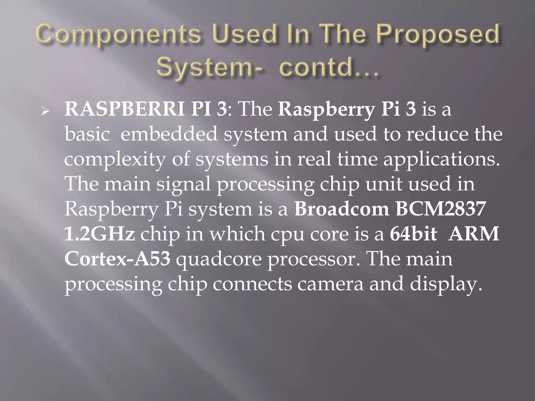  RASPBERRI PI 3: The Raspberry Pi 3 is a
basic embedded system and used to reduce the
complexity of systems in real time applications.
The main signal processing chip unit used in
Raspberry Pi system is a Broadcom BCM2837
1.2GHz chip in which cpu core is a 64bit ARM
Cortex-A53 quadcore processor. The main
processing chip connects camera and display.
 