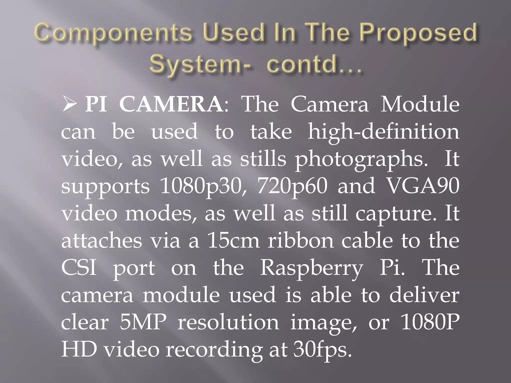  PI CAMERA: The Camera Module
can be used to take high-definition
video, as well as stills photographs. It
supports 1080p30, 720p60 and VGA90
video modes, as well as still capture. It
attaches via a 15cm ribbon cable to the
CSI port on the Raspberry Pi. The
camera module used is able to deliver
clear 5MP resolution image, or 1080P
HD video recording at 30fps.
 