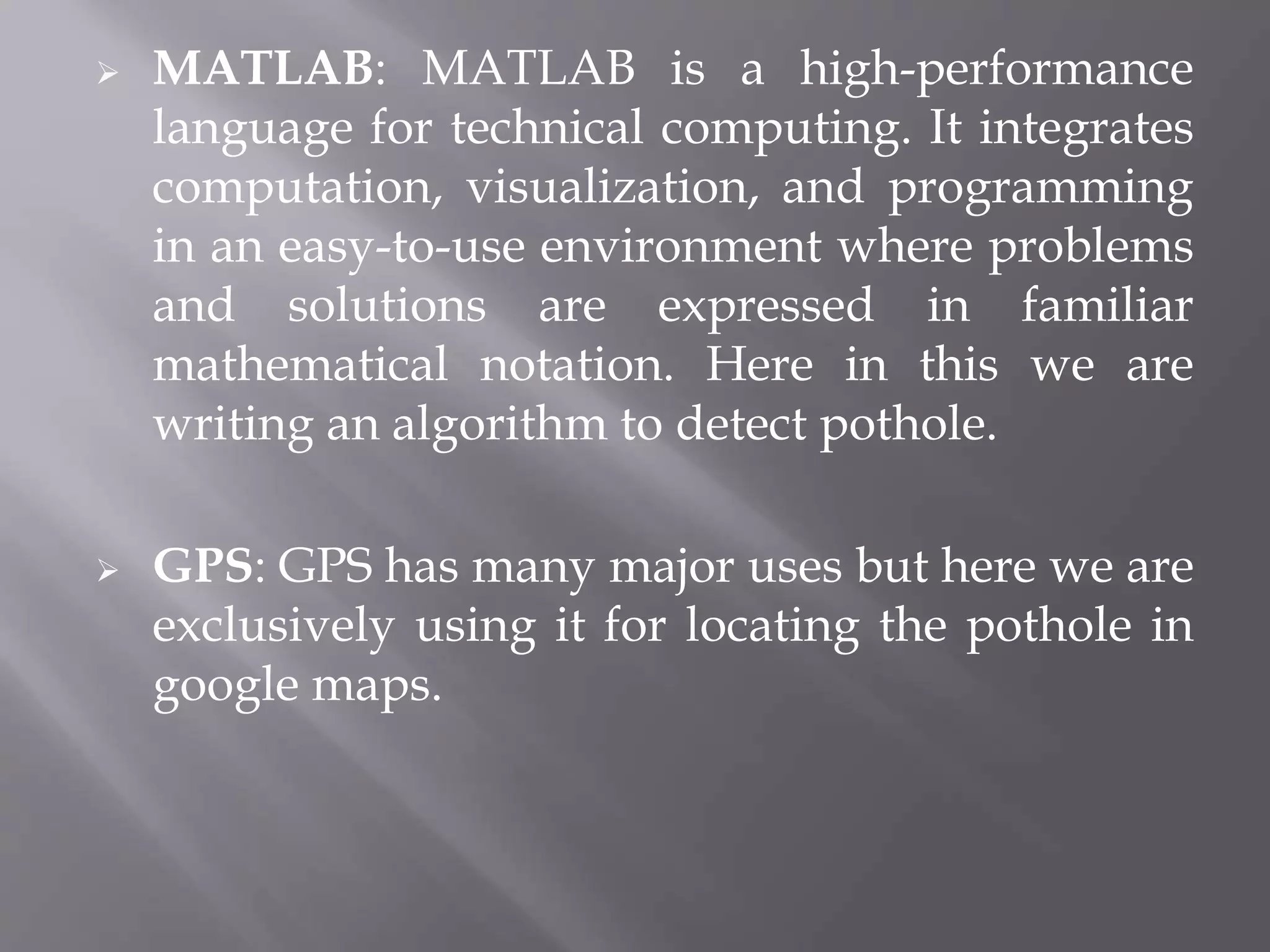  MATLAB: MATLAB is a high-performance
language for technical computing. It integrates
computation, visualization, and programming
in an easy-to-use environment where problems
and solutions are expressed in familiar
mathematical notation. Here in this we are
writing an algorithm to detect pothole.
 GPS: GPS has many major uses but here we are
exclusively using it for locating the pothole in
google maps.
 