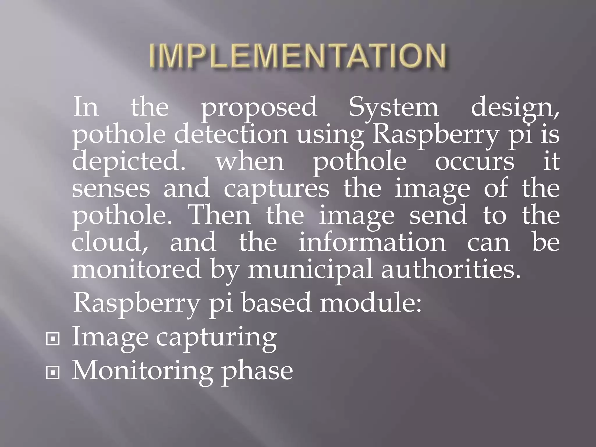 In the proposed System design,
pothole detection using Raspberry pi is
depicted. when pothole occurs it
senses and captures the image of the
pothole. Then the image send to the
cloud, and the information can be
monitored by municipal authorities.
Raspberry pi based module:
 Image capturing
 Monitoring phase
 