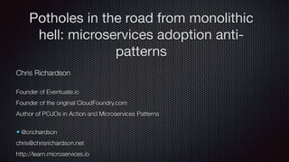 Chris Richardson
Founder of Eventuate.io
Founder of the original CloudFoundry.com
Author of POJOs in Action and Microservices Patterns
@crichardson
chris@chrisrichardson.net
http://learn.microservices.io
Potholes in the road from monolithic
hell: microservices adoption anti-
patterns
 