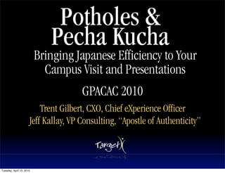 Potholes &
                             Pecha Kucha
                          Bringing Japanese Efficiency to Your
                            Campus Visit and Presentations
                                              Text


                                      GPACAC 2010
                          Trent Gilbert, CXO, Chief eXperience Officer
                      Jeff Kallay, VP Consulting, “Apostle of Authenticity”



Tuesday, April 13, 2010
 