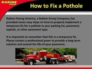 How to Fix a Pothole
Rabine Paving America, a Rabine Group Company, has
provided seven easy steps on how to properly implement a
temporary fix for a pothole in your parking lot, pavement,
asphalt, or other pavement type.

It is important to remember that this is a temporary fix.
Please contact a professional paver to provide a long-term
solution and extend the life of your pavement.
 