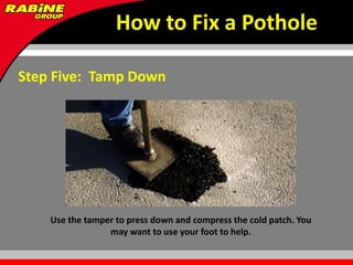 How to Fix a Pothole

Step Five: Tamp Down




    Use the tamper to press down and compress the cold patch. You
                 may want to use your foot to help.
 