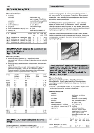 104
Technika połączeń
thomafluid®
Własności techniczne:
•	 materiały:
	 obudowa:	 polipropylen (PP)
		 szary antracyt (RAL 7016)
	 uszczelka:	 kauczuk butadienowy (NBR)
	 sprężyna:	 stal szlachetna 1.4571
•	 otwór przelotowy:	 śr. nom. 6 mm
•	 przyłącza:	 końcówka do węży
•	 max. ciśnienie robocze przy 20°C:	 do 3 bar
•	 odporny na:	 oleje, benzynę, kwasy itp.
nr art.	 wykonanie	 długość	 szero- 	 klucz	 opak.	 cena
			 kość		 sztuk	 EURO
14718	 końcówka na wąż śr. wewn.7 mm	 66.5	 24	 22	 1	 34.00
14719	 końcówka na wąż śr. wewn.9 mm	 71.5	 24	 22	 1	 34.00
14720	 końcówka na wąż śr. wewn.11 mm	 71.5	 24	 22	 1	 34.00
14721	 końcówka na wąż śr. wewn.13 mm	 71.5	 24	 22	 1	 34.00
THOMAPLAST®-adapter do łączników do
węży z poliesteru
Typ: FJE- KK	
Własności produktu:
•	 łączniki do węży wykonane są z termoplastycznego,
wzmocnionego włóknem szklanym i zabarwionego na niebiesko
poliesteru.
•	 łączniki do węży są sterylizowane. Stosowane w temperaturach
do 180°C.
•	 adapter do łączników do węży składa się z dwóch łączników
z końcówkami na wąż i czopu jak też z adapteru-oprawki.
Połączenie dwóch końcówek węży za pomocą dodatkowego
adapteru-oprawki zapewnia szczelne połączenie.
nr art.	 adapter 	 adapter	 opak.	 cena
	 do węży	 do węży 	 sztuk	 EURO
	 śr. wew	 śr. wew.
40167	 4,5	 4,5	 1	 21,00
40168	 4,5	 4,5	 5	 72,00
40169	 9,0	 9,0	 1	 21,00
40170	 9,0	 9,0	 5	 72,00
40171	 4,5	 9,0	 1	 21,00
40172	 4,5	 9,0	 5	 72,00
THOMAFLUID®-szybkozłączka makro z
PVDF
Sprawdzone systemy wtykowe do błyskawicznego,
beznarzędziowego łączenia i rozłączania giętkich węży lub ich
wiązek do cieczy i gazów. Za pomocą wewnętrznego zaworu są
one zamykane tzn. że przy łączeniu i rozłączeniu złącza medium
nie wycieka. Zawór wewnętrzny otwiera się jedynie w przypadku,
gdy zaworek w złączce zaskoczy.
Komplet tego systemu łączącego składa się z części żeńskiej i
męskiej, ta ostatnia może być również bez zaworu. Wszystkie
części tego systemu są kompatybilne. W celu pełnego wykorzysta-
nia możliwości łączenia różnych części, zarówno część żeńska jak i
męska są wyszczególnione i oferowane oddzielnie.
Połączenie następuje poprzez włożenie obydwu części, żeńskiej i
męskiej, do siebie w momencie słyszalnego kliknięcia. Rozłączenie
następuje przez pociąganie obu części i przesunięcie oprawki
części męskiej do tyłu.
THOMAFLUID®-oprawka szybkozłączki z
polifluorku winylidenu (PVDF) z zaworem
wewnętrznym, typ: żeński
System: THOMAPLAST®-STANDARD-
RK-9021-PVDF/IW
Własności produktu:
Odporny na wysoką temperaturę i obciążalny ciśnieniowo
element wtykowy, żeński: zawór wewnętrzny samozamykający
bezobsługowy, obojętny biologicznie, z obojętnego chemicznie
fluorku węgla.
Do wyboru z końcówką lub złączką do węży lub też złączka do rur
i ze złączką grodziową do przejścia przez ścianki.
Własności techniczne:
•	 materiały:
	 obudowa:	 polifluorek winylidenu
		 (PVDF)
	 uszczelka:	 kauczuk fluorowy (FPM)
	 sprężyna:	 stal nierdzewna 1.4571
•	 otwór przelotowy:	 śr. nom. 5 mm
•	 zakres temperatury roboczej:	 -20°C do 120°C
•	 max. ciśnienie robocze przy 20°C:	 do 8 bar
•	 odporny na:	 alkohol, aldehyden,
		 benzynę, benzol i inne
		 węglowodory aromatyzo-
		 wane, glikole i oleje
		 silnikowe, roztwory soli, ługi
		 i kwasy
nr art.	 wykonanie	 długość	 szero- 	 klucz	 opak.	 cena
		 mm	 kość	 mm	 sztuk	 EURO
			 mm
15859	 końcówka na wąż śr.
	 wewn. 4 mm	 60	 25.7	 17	 1	 36.00
40 167	 40 167
 
