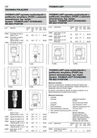 105
Technika połączeń
thomafluid®
THOMAFLUID®-oprawka szybkozłączki z
polifluorku winylidenu (PVDF) z zaworem
wewnętrznym, typ: żeński
System: THOMAPLAST®-STANDARD-
RK-9021-PVDF/IW
nr art.	 wykonanie	 długość	 szero- 	 klucz	 opak.	 cena
		 mm	 kość	 mm	 sztuk	 EURO
			 mm
15860	 końcówka na wąż śr.
	 wewn. 6 mm	 60	 25.7	 17	 1	 36.00
15861	 końcówka na wąż śr.
	 wewn. 4 mm i
	 złączka grodz. ż 10x1	 74	 25.7	 17	 1	 54.00
15862	 końcówka na wąż śr.
	 wewn. 6 mm i
	 złączka grodz. ż 12x1	 74	 25.7	 17	 1	 54.00
15863	 złączka do węży 4 x 6	 56	 25.7	 17	 1	 40.00
15864	 złączka do węży 6 x 8	 56	 25.7	 17	 1	 40.00
15865	 złączka do węży 4 x 6
	 i złączka grodz. ż 10 x 1	 68	 25.7	 17	 1	 59.00
15866	 złączka do węży 6 x 8
	 i złączka grodz. ż 12 x 1	 68	 25.7	 17	 1	 59.00
15867	 gwint zewn. G 1/8”
	 (DIN 228)	 50	 25.5	 17	 1	 36.00
THOMAFLUID®-oprawka szybkozłączki z
polifluorku winylidenu (PVDF) z zaworem
wewnętrznym, typ: żeński
System: THOMAPLAST®-STANDARD-
RK-9021-PVDF/IW
nr art.	 wykonanie	 długość	 szero- 	 klucz	 opak.	 cena
		 mm	 kość	 mm	 sztuk	 EURO
			 mm
15868	 gwint zewn. G 1/4”
	 (DIN 228)	 52	 25.5	 17	 1	 36.00
15869	 gwint wewn. G 1/8”
	 (DIN 228)	 53	 25.5	 17	 1	 36.00
15870	 gwint wewn. G 1/4”
	 (DIN 228)	 39	 25.5	 17	 1	 36.00
THOMAFLUID®-czop szybkozłączki z
polifluorku winylidenu (PVDF) bez
zaworu wewnętrznego, typ: męski
System: THOMAPLAST®-STANDARD-
RK-9021-PVDF/OM
Własności produktu:
Odporny na temperaturę i obciążalny ciśnieniowo element wty-
kowy, męski: bez zaworu wewnętrznego, obojętny biologicznie, z
obojętnego chemicznie fluorku węgla.
Do wyboru z końcówką lub złączką do węży lub złączką do rur
złączka grodziową do przejścia przez ścianki.
Własności techniczne:
•	 materiały:
	 obudowa:	 polifluorek winylidenu
		 (PVDF)
	 uszczelka:	 kauczuk fluorowy (FPM)
	 sprężyna:	 stal nierdzewna 1.4571
•	 otwór przelotowy:	 wielkość znamionowa 5 mm
•	 zakres temperatury roboczej:	 -20°C do 120°C
•	 max. ciśnienie robocze przy 20°C:	 do 8 bar
•	 odporny na:	 alkohol, aldehyden,
		 benzynę, benzol i inne
		 węglowodory aromatyzo-
		 wane, chlor gazowy, estery,
		 glikole i oleje silnikowe,
		 roztwory soli, ługi i kwasy
nr art.	 wykonanie	 długość	 szero- 	klucz	 opak.	 cena
		 mm	 kość	 mm	 sztuk	 EURO
			 mm
15883	 końcówka na wąż śr.
	 wewn. 4 mm	 32	 9	 -	 3	 24.00
15 859	 15 861
15 865 	 15 867
15 863	 15 865
15 869	 15 869
 