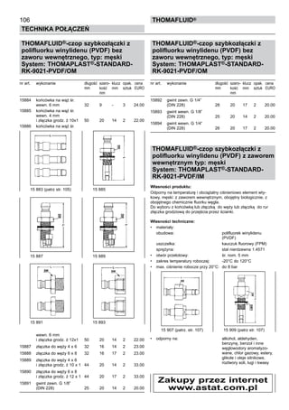106
Technika połączeń
thomafluid®
THOMAFLUID®-czop szybkozłączki z
polifluorku winylidenu (PVDF) bez
zaworu wewnętrznego, typ: męski
System: THOMAPLAST®-STANDARD-
RK-9021-PVDF/OM
nr art.	 wykonanie	 długość	 szero- 	klucz	 opak.	 cena
		 mm	 kość	 mm	 sztuk	 EURO
			 mm
15884	 końcówka na wąż śr.
	 wewn. 6 mm	 32	 9	 -	 3	 24.00
15885	 końcówka na wąż śr.
	 wewn. 4 mm
	 i złączka grodz. ż 10x1	 50	 20	 14	 2	 22.00
15886	 końcówka na wąż śr.
	
	 wewn. 6 mm
	 i złączka grodz. ż 12x1	 50	 20	 14	 2	 22.00
15887	 złączka do węży 4 x 6	 32	 16	 14	 2	 23.00
15888	 złączka do węży 6 x 8	 32	 16	 17	 2	 23.00
15889	 złączka do węży 4 x 6
	 i złączka grodz. ż 10 x 1	 44	 20	 14	 2	 33.00
15890	 złączka do węży 6 x 8
	 i złączka grodz. ż 12 x 1	 44	 20	 17	 2	 33.00
15891	 gwint zewn. G 1/8”
	 (DIN 228)	 25	 20	 14	 2	 20.00
THOMAFLUID®-czop szybkozłączki z
polifluorku winylidenu (PVDF) bez
zaworu wewnętrznego, typ: męski
System: THOMAPLAST®-STANDARD-
RK-9021-PVDF/OM
nr art.	 wykonanie	 długość	 szero- 	klucz	 opak.	 cena
		 mm	 kość	 mm	 sztuk	 EURO
			 mm
15892	 gwint zewn. G 1/4”
	 (DIN 228)	 28	 20	 17	 2	 20.00
15893	 gwint wewn. G 1/8”
	 (DIN 228)	 25	 20	 14	 2	 20.00
15894	 gwint wewn. G 1/4”
	 (DIN 228)	 26	 20	 17	 2	 20.00
THOMAFLUID®-czop szybkozłączki z
polifluorku winylidenu (PVDF) z zaworem
wewnętrznym typ: męski
System: THOMAPLAST®-STANDARD-
RK-9021-PVDF/IM
Własności produktu:
Odporny na temperaturę i obciążalny ciśnieniowo element wty-
kowy, męski: z zaworem wewnętrznym, obojętny biologicznie, z
obojętnego chemicznie fluorku węgla.
Do wyboru z końcówką lub złączką do węży lub złączką do rur
złączka grodziową do przejścia przez ścianki.
Własności techniczne:
•	 materiały:
	 obudowa:	 polifluorek winylidenu
		 (PVDF)
	 uszczelka:	 kauczuk fluorowy (FPM)
	 sprężyna:	 stal nierdzewna 1.4571
•	 otwór przelotowy:	 śr. nom. 5 mm
•	 zakres temperatury roboczej:	 -20°C do 120°C
•	 max. ciśnienie robocze przy 20°C:	 do 8 bar
•	 odporny na:	 alkohol, aldehyden,
		 benzynę, benzol i inne
		 węglowodory aromatyzo-
		 wane, chlor gazowy, estery,
		 glikole i oleje silnikowe,
		 roztwory soli, ługi i kwasy
15 887	 15 889
15 891 	 15 893
15 883 (patrz str. 105)	 15 885
15 907 (patrz. str. 107)	 15 909 (patrz str. 107)
Zakupy przez internet
www.astat.com.pl
 